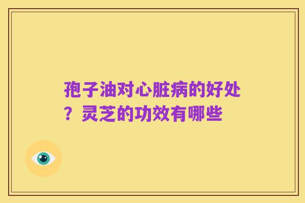 孢子油对心脏病的好处?灵芝的功效有哪些