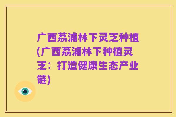 广西荔浦林下灵芝种植(广西荔浦林下种植灵芝:打造健康生态产业链)