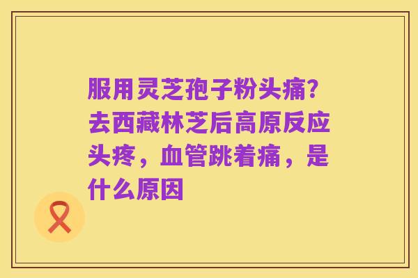 服用灵芝孢子粉头痛?去西藏林芝后高原反应头疼,血管跳着痛,是什么原因