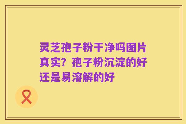 灵芝孢子粉干净吗图片真实?孢子粉沉淀的好还是易溶解的好