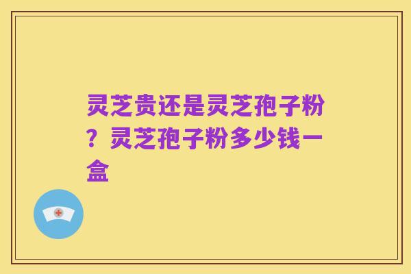 灵芝贵还是灵芝孢子粉?灵芝孢子粉多少钱一盒