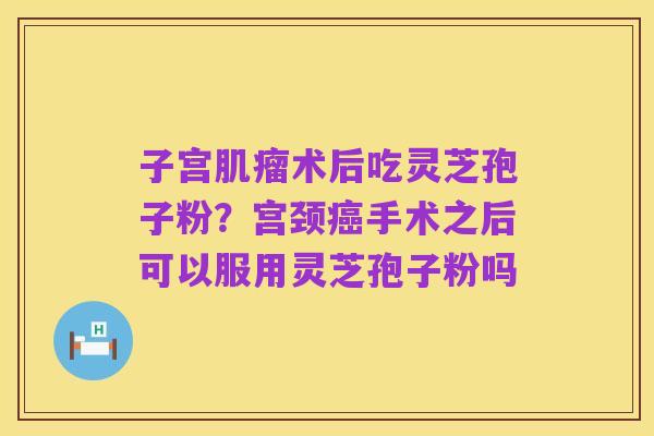 子宫肌瘤术后吃灵芝孢子粉？宫颈癌手术之后可以服用灵芝孢子粉吗