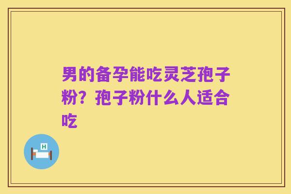 男的备孕能吃灵芝孢子粉?孢子粉什么人适合吃