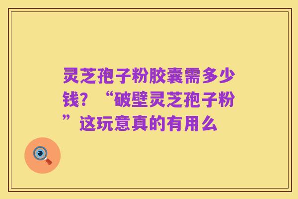 灵芝孢子粉胶囊需多少钱?“破壁灵芝孢子粉”这玩意真的有用么