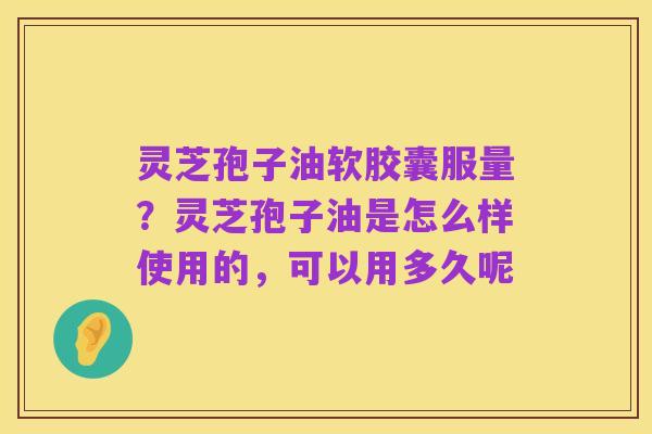 灵芝孢子油软胶囊服量?灵芝孢子油是怎么样使用的,可以用多久呢