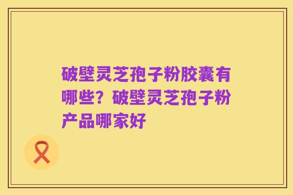 破壁灵芝孢子粉胶囊有哪些?破壁灵芝孢子粉产品哪家好