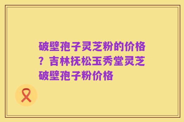 破壁孢子灵芝粉的价格?吉林抚松玉秀堂灵芝破壁孢子粉价格