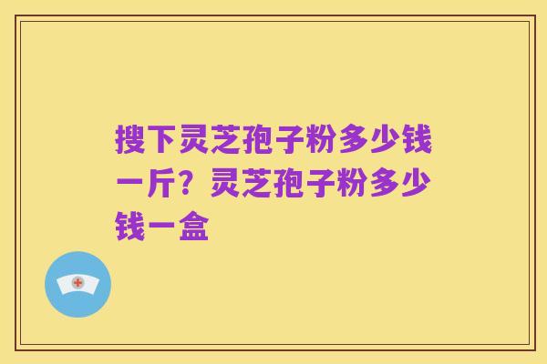 搜下灵芝孢子粉多少钱一斤？灵芝孢子粉多少钱一盒