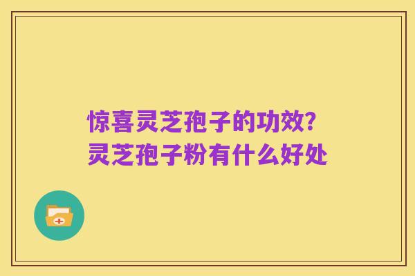 惊喜灵芝孢子的功效?灵芝孢子粉有什么好处