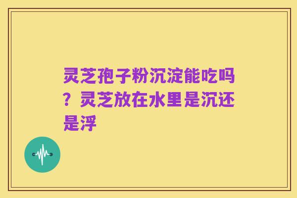 灵芝孢子粉沉淀能吃吗？灵芝放在水里是沉还是浮