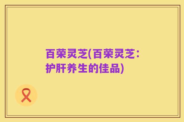 百荣灵芝(百荣灵芝:护肝养生的佳品)