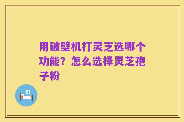 用破壁机打灵芝选哪个功能?怎么选择灵芝孢子粉