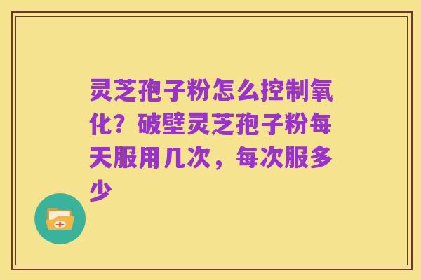 灵芝孢子粉怎么控制氧化?破壁灵芝孢子粉每天服用几次,每次服多少