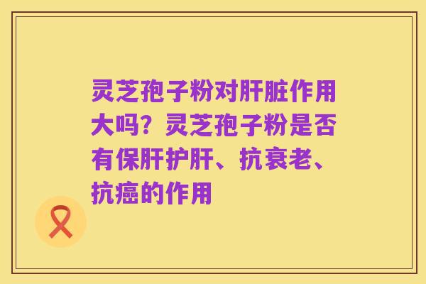 灵芝孢子粉对肝脏作用大吗?灵芝孢子粉是否有保肝护肝、抗衰老、抗癌的作用