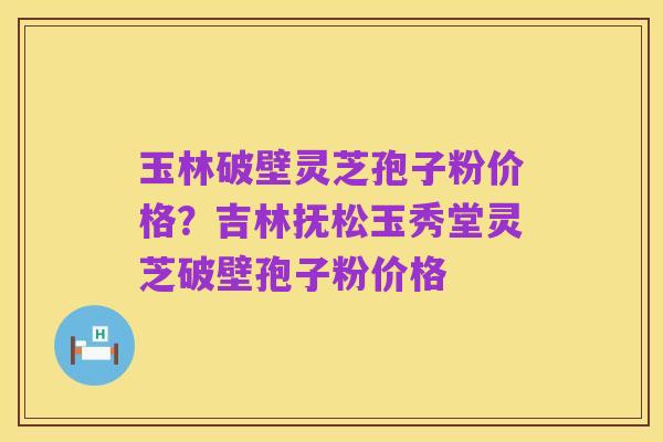 玉林破壁灵芝孢子粉价格?吉林抚松玉秀堂灵芝破壁孢子粉价格