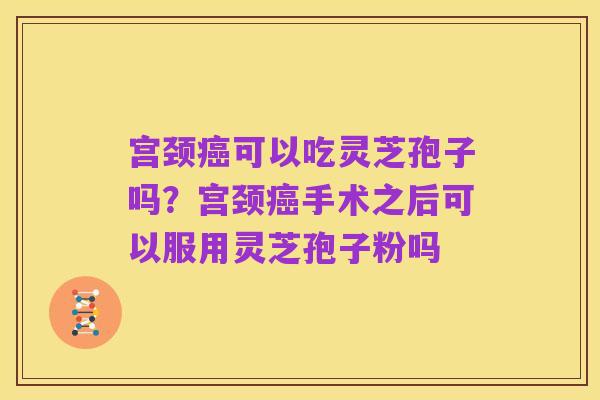 宫颈癌可以吃灵芝孢子吗?宫颈癌手术之后可以服用灵芝孢子粉吗