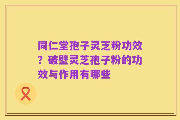 同仁堂孢子灵芝粉功效?破壁灵芝孢子粉的功效与作用有哪些