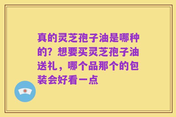 真的灵芝孢子油是哪种的？想要买灵芝孢子油送礼，哪个品那个的包装会好看一点