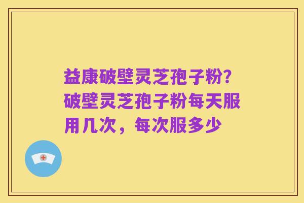 益康破壁灵芝孢子粉？破壁灵芝孢子粉每天服用几次，每次服多少