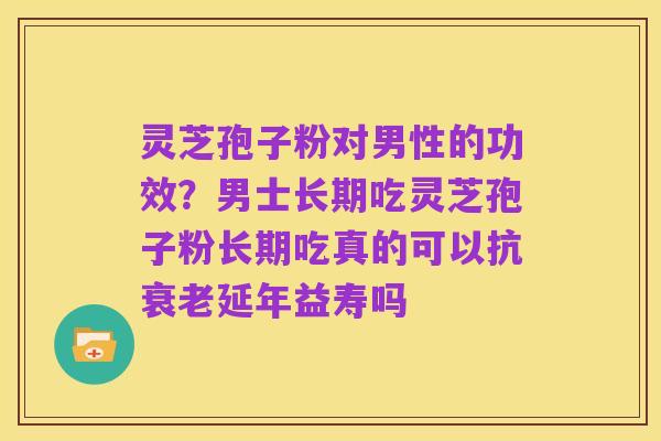 灵芝孢子粉对男性的功效？男士长期吃灵芝孢子粉长期吃真的可以抗衰老延年益寿吗