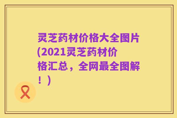 灵芝药材价格大全图片(2021灵芝药材价格汇总,全网最全图解!)