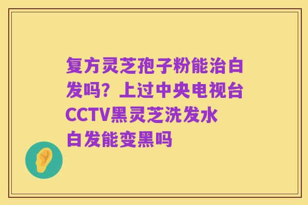 复方灵芝孢子粉能治白发吗?上过中央电视台CCTV黑灵芝洗发水白发能变黑吗