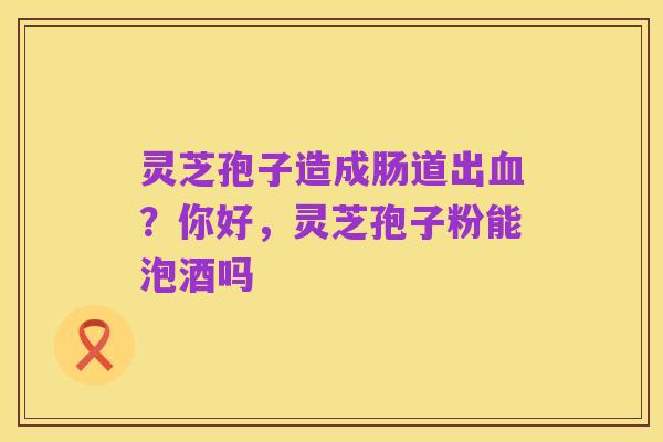 灵芝孢子造成肠道出血？你好，灵芝孢子粉能泡酒吗