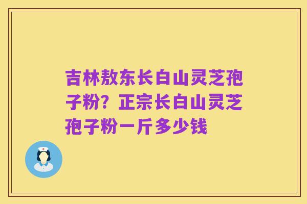 吉林敖东长白山灵芝孢子粉？正宗长白山灵芝孢子粉一斤多少钱