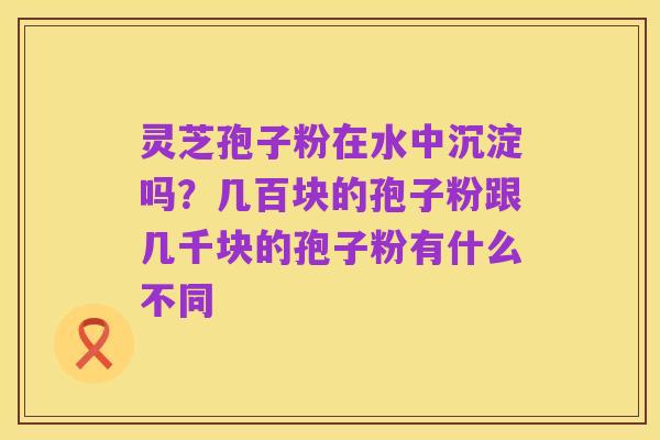 灵芝孢子粉在水中沉淀吗?几百块的孢子粉跟几千块的孢子粉有什么不同