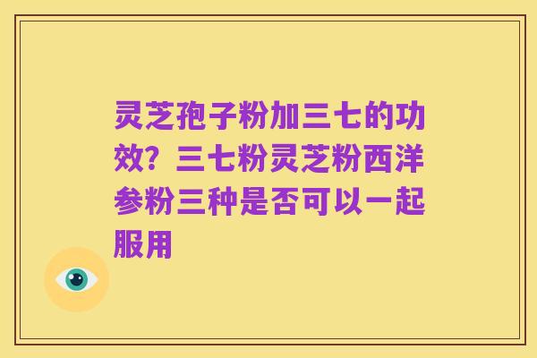 灵芝孢子粉加三七的功效？三七粉灵芝粉西洋参粉三种是否可以一起服用