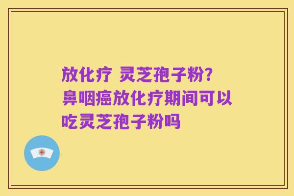 放化疗 灵芝孢子粉?鼻咽癌放化疗期间可以吃灵芝孢子粉吗