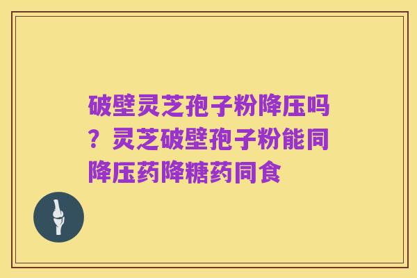 破壁灵芝孢子粉降压吗?灵芝破壁孢子粉能同降压药降糖药同食