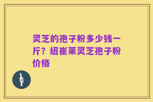 灵芝的孢子粉多少钱一斤?纽崔莱灵芝孢子粉价格