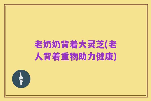 老奶奶背着大灵芝(老人背着重物助力健康)