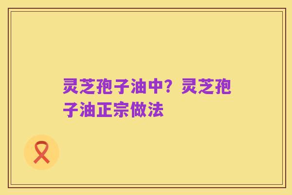 灵芝孢子油中?灵芝孢子油正宗做法
