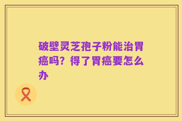 破壁灵芝孢子粉能治胃癌吗?得了胃癌要怎么办