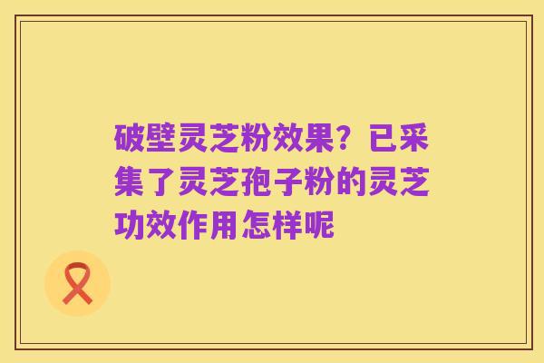 破壁灵芝粉效果?已采集了灵芝孢子粉的灵芝功效作用怎样呢