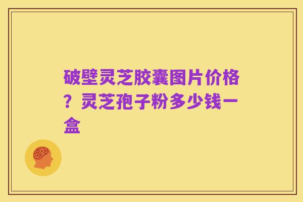 破壁灵芝胶囊图片价格?灵芝孢子粉多少钱一盒
