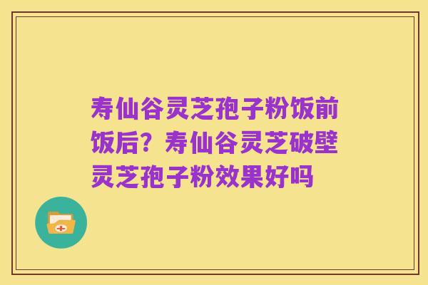 寿仙谷灵芝孢子粉饭前饭后?寿仙谷灵芝破壁灵芝孢子粉效果好吗