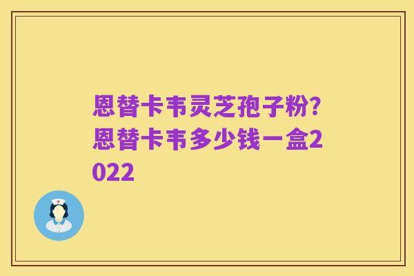 恩替卡韦灵芝孢子粉?恩替卡韦多少钱一盒2022