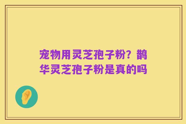 宠物用灵芝孢子粉?鹊华灵芝孢子粉是真的吗