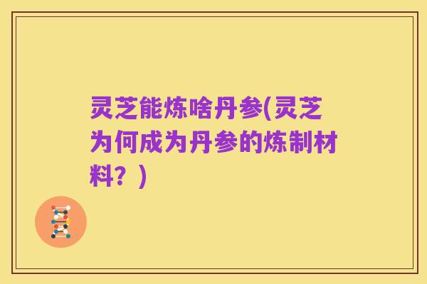 灵芝能炼啥丹参(灵芝为何成为丹参的炼制材料?)