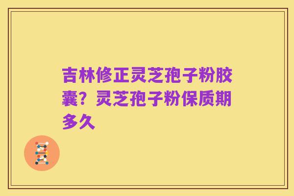 吉林修正灵芝孢子粉胶囊?灵芝孢子粉保质期多久