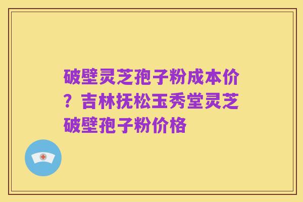 破壁灵芝孢子粉成本价?吉林抚松玉秀堂灵芝破壁孢子粉价格