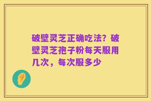 破壁灵芝正确吃法?破壁灵芝孢子粉每天服用几次,每次服多少