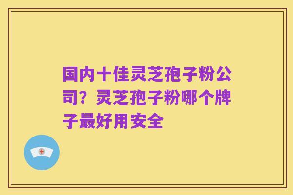 国内十佳灵芝孢子粉公司?灵芝孢子粉哪个牌子最好用安全