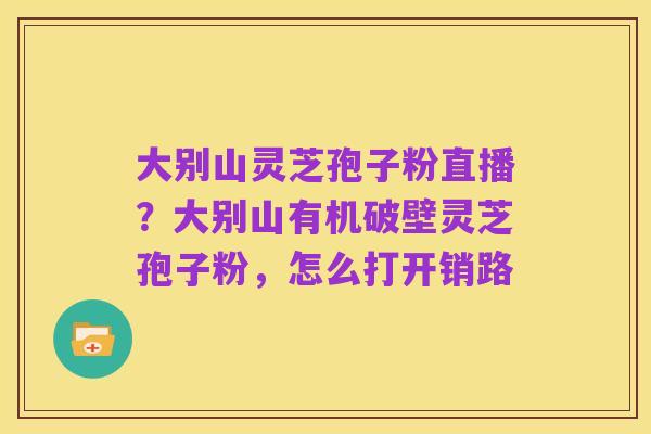 大别山灵芝孢子粉直播?大别山有机破壁灵芝孢子粉,怎么打开销路
