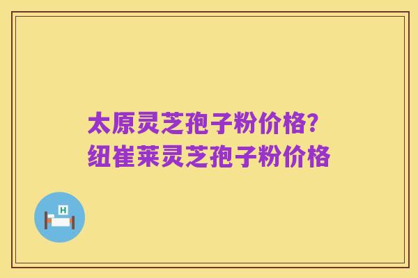 太原灵芝孢子粉价格？纽崔莱灵芝孢子粉价格