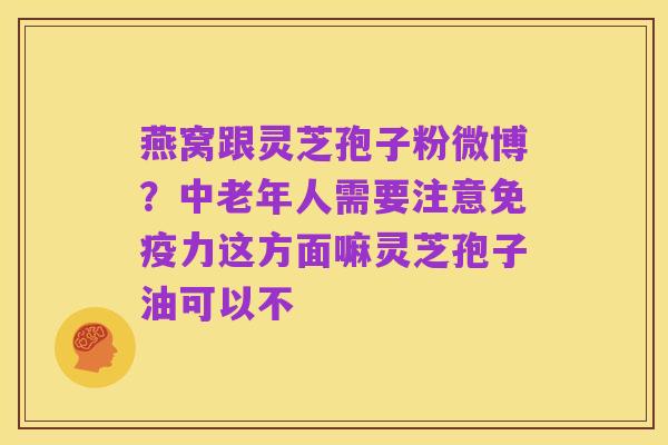 燕窝跟灵芝孢子粉微博?中老年人需要注意免疫力这方面嘛灵芝孢子油可以不