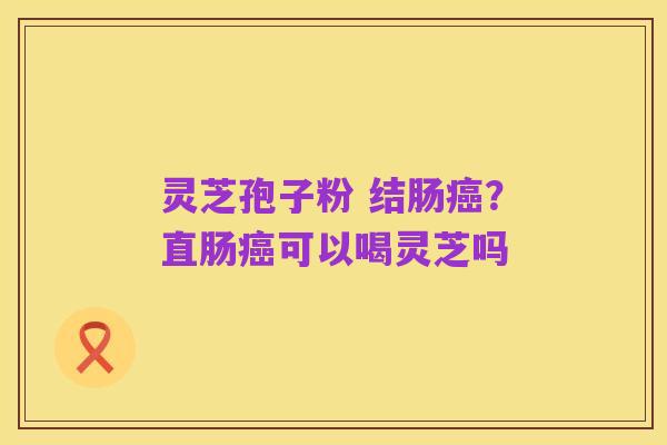 灵芝孢子粉 结肠癌?直肠癌可以喝灵芝吗